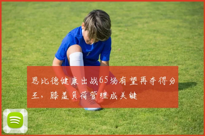 恩比德健康出战65场有望再夺得分王，膝盖负荷管理成关键