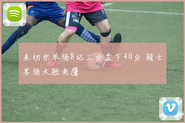 米切尔单场8记三分轰下40分 骑士客场大胜老鹰