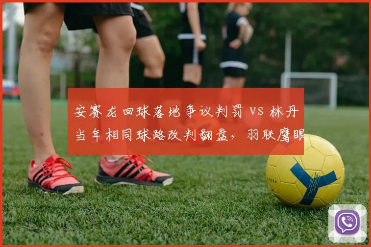 安赛龙回球落地争议判罚 vs 林丹当年相同球路改判翻盘,羽联鹰眼系统误差对比数据曝光