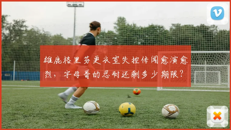 雄鹿格里芬更衣室失控传闻愈演愈烈,字母哥的忍耐还剩多少期限?