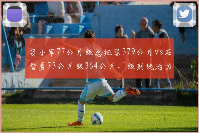 吕小军77公斤级总纪录379公斤vs石智勇73公斤级364公斤，级别统治力数据对比