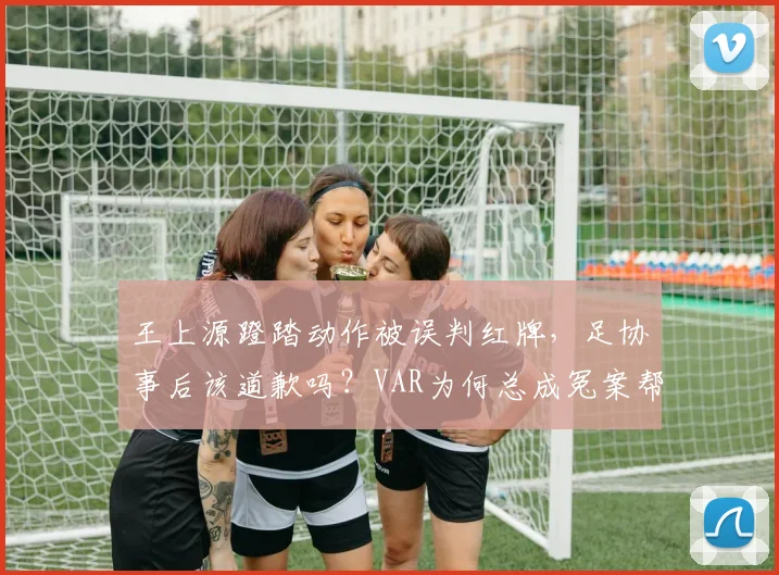 王上源蹬踏动作被误判红牌,足协事后该道歉吗?VAR为何总成冤案帮凶?