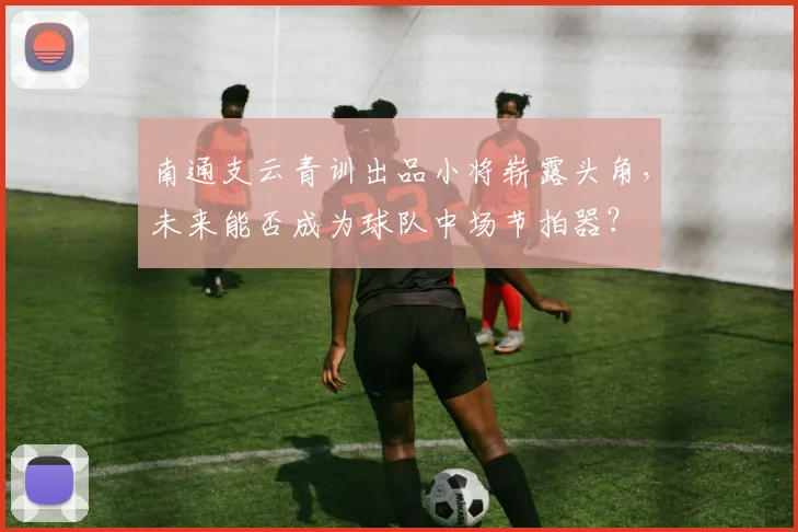 南通支云青训出品小将崭露头角,未来能否成为球队中场节拍器?